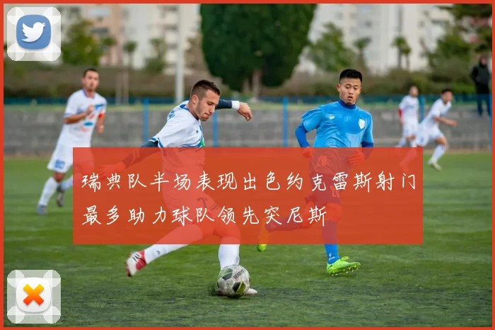 瑞典队半场表现出色约克雷斯射门最多助力球队领先突尼斯