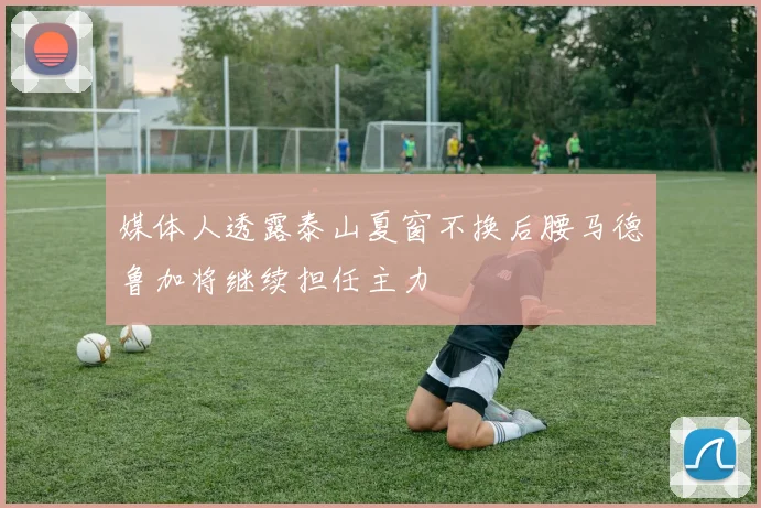 媒体人透露泰山夏窗不换后腰马德鲁加将继续担任主力