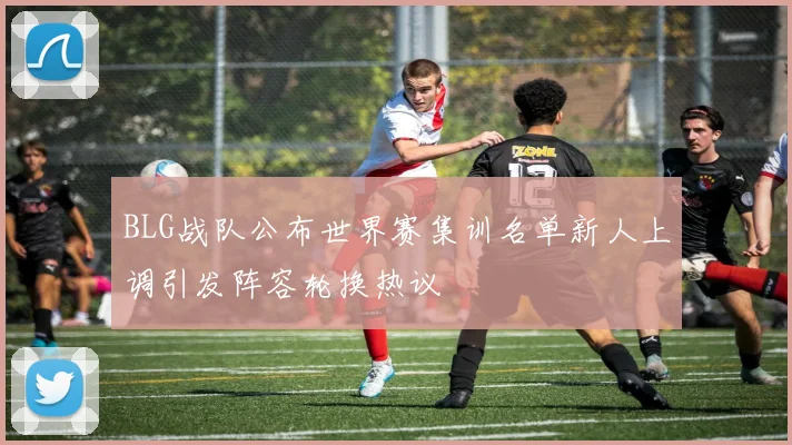 BLG战队公布世界赛集训名单新人上调引发阵容轮换热议