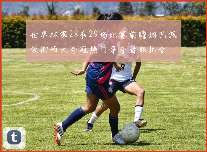 世界杯第28和29场比赛前瞻姆巴佩领衔两大夺冠热门争夺晋级机会