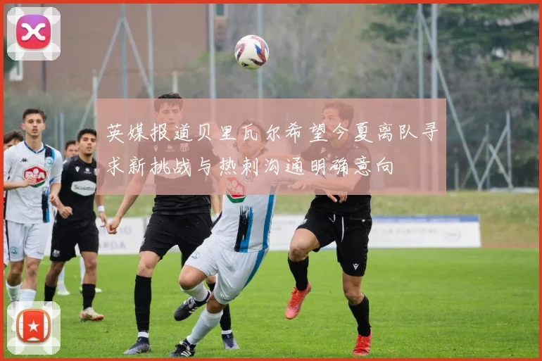 英媒报道贝里瓦尔希望今夏离队寻求新挑战与热刺沟通明确意向