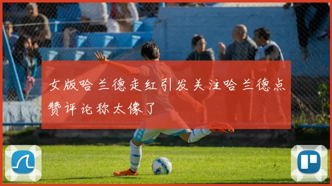 女版哈兰德走红引发关注哈兰德点赞评论称太像了