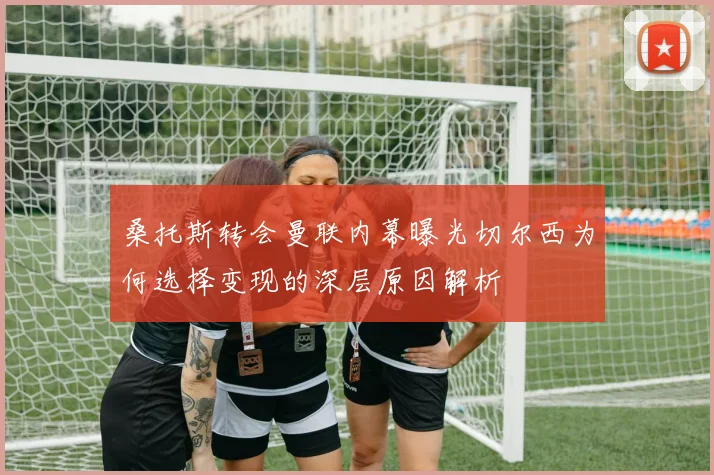 桑托斯转会曼联内幕曝光切尔西为何选择变现的深层原因解析