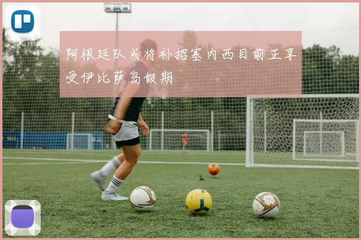 阿根廷队或将补招塞内西目前正享受伊比萨岛假期