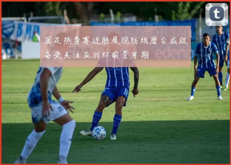 国足热身赛连胜展现防线磨合成效备受关注亚洲杯前景可期