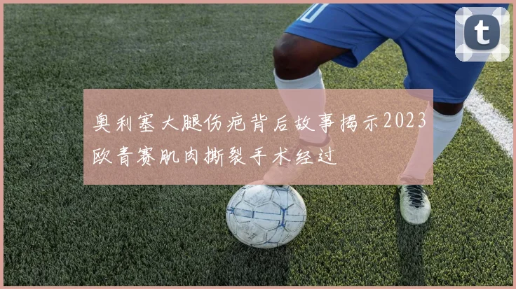 奥利塞大腿伤疤背后故事揭示2023欧青赛肌肉撕裂手术经过