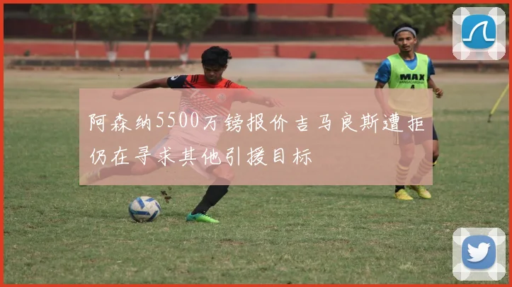 阿森纳5500万镑报价吉马良斯遭拒仍在寻求其他引援目标